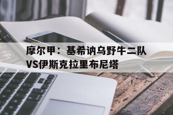 摩尔甲：基希讷乌野牛二队VS伊斯克拉里布尼塔的简单介绍  第1张