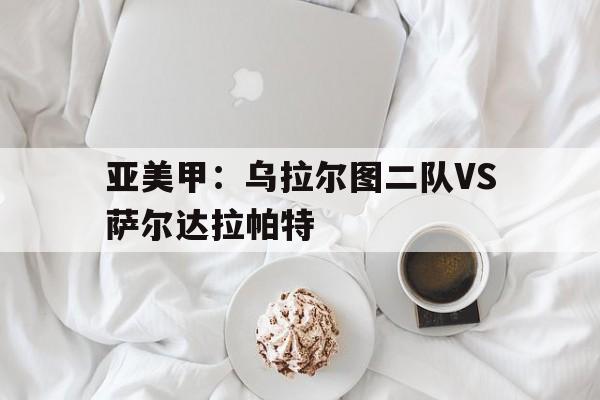 亚美甲：乌拉尔图二队VS萨尔达拉帕特的简单介绍  第1张