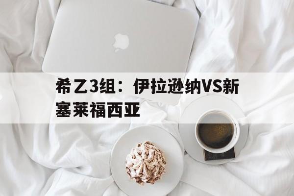 包含希乙3组:伊拉逊纳VS新塞莱福西亚的词条 第1张 包含希乙3组:伊拉逊纳VS新塞莱福西亚的词条 第1张