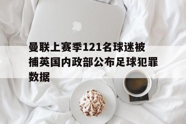 曼联上赛季121名球迷被捕英国内政部公布足球犯罪数据的简单介绍 第1张 曼联上赛季121名球迷被捕英国内政部公布足球犯罪数据的简单介绍 第1张