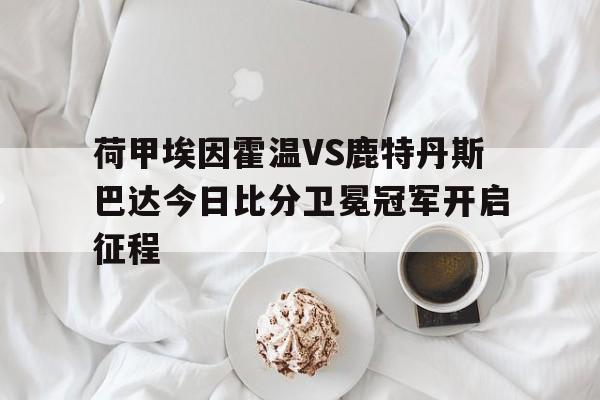 荷甲埃因霍温VS鹿特丹斯巴达今日比分卫冕冠军开启征程的简单介绍 第1张 荷甲埃因霍温VS鹿特丹斯巴达今日比分卫冕冠军开启征程的简单介绍 第1张