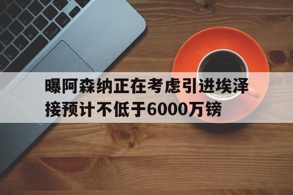 包含曝阿森纳正在考虑引进埃泽接预计不低于6000万镑的词条  第1张