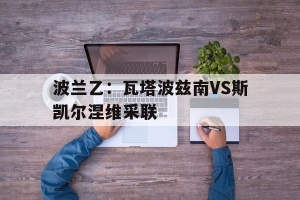 关于波兰乙:瓦塔波兹南VS斯凯尔涅维采联的信息 第1张 关于波兰乙:瓦塔波兹南VS斯凯尔涅维采联的信息 第1张