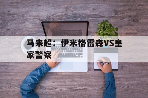 马来超：伊米格雷森VS皇家警察  第1张