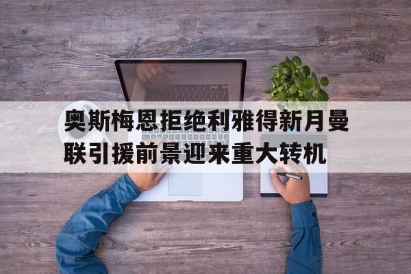 关于奥斯梅恩拒绝利雅得新月曼联引援前景迎来重大转机的信息  第1张