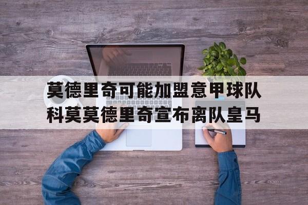 莫德里奇可能加盟意甲球队科莫莫德里奇宣布离队皇马的简单介绍  第1张