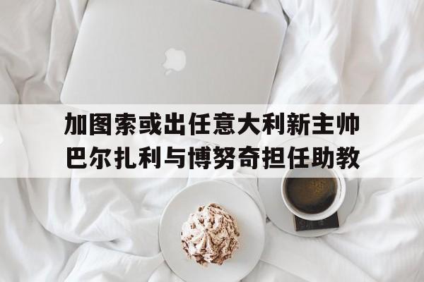 关于加图索或出任意大利新主帅巴尔扎利与博努奇担任助教的信息 第1张 关于加图索或出任意大利新主帅巴尔扎利与博努奇担任助教的信息 第1张