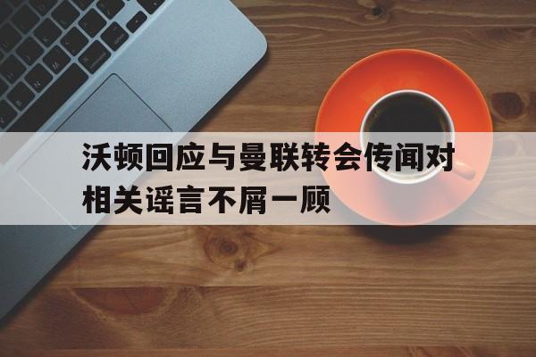 包含沃顿回应与曼联转会传闻对相关谣言不屑一顾的词条  第1张