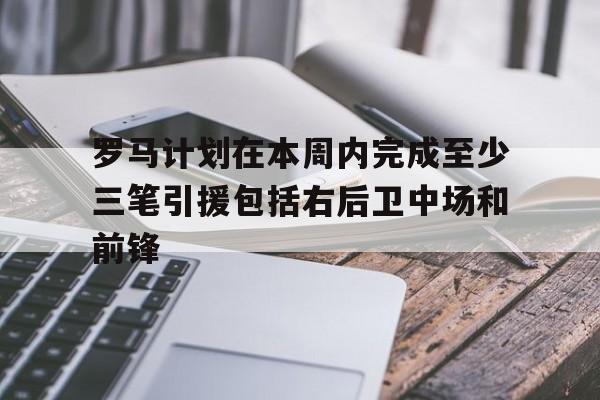 关于罗马计划在本周内完成至少三笔引援包括右后卫中场和前锋的信息