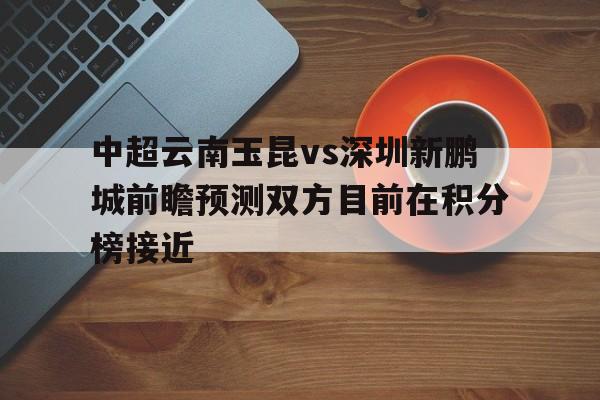 中超云南玉昆vs深圳新鹏城前瞻预测双方目前在积分榜接近的简单介绍  第1张