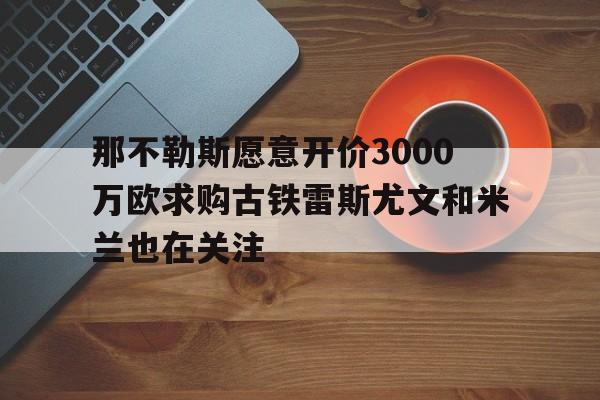 包含那不勒斯愿意开价3000万欧求购古铁雷斯尤文和米兰也在关注的词条 第1张 包含那不勒斯愿意开价3000万欧求购古铁雷斯尤文和米兰也在关注的词条 第1张