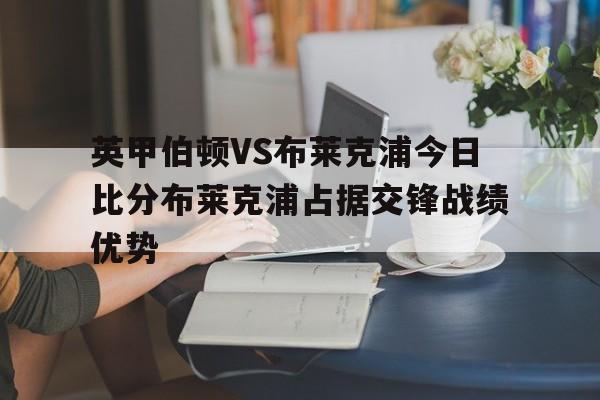 英甲伯顿VS布莱克浦今日比分布莱克浦占据交锋战绩优势的简单介绍 第1张 英甲伯顿VS布莱克浦今日比分布莱克浦占据交锋战绩优势的简单介绍 第1张