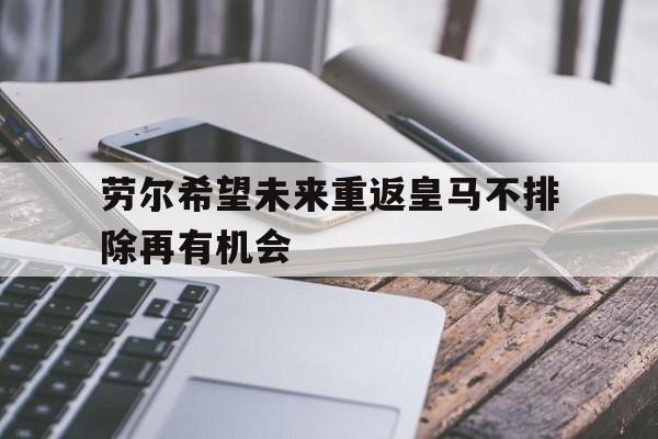关于劳尔希望未来重返皇马不排除再有机会的信息 第1张 关于劳尔希望未来重返皇马不排除再有机会的信息 第1张