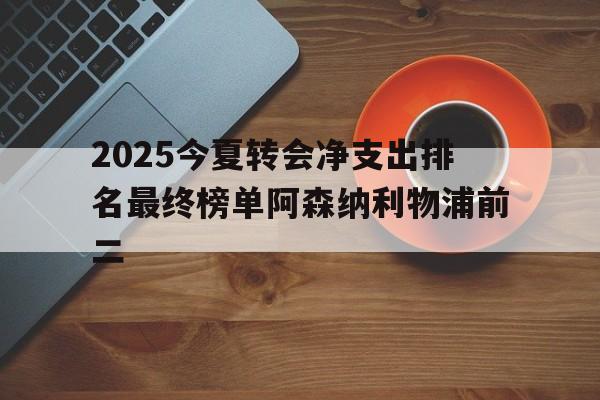 2025今夏转会净支出排名最终榜单阿森纳利物浦前二的简单介绍 第1张 2025今夏转会净支出排名最终榜单阿森纳利物浦前二的简单介绍 第1张