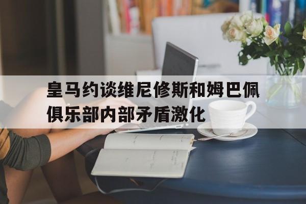 关于皇马约谈维尼修斯和姆巴佩俱乐部内部矛盾激化的信息 第1张 关于皇马约谈维尼修斯和姆巴佩俱乐部内部矛盾激化的信息 第1张